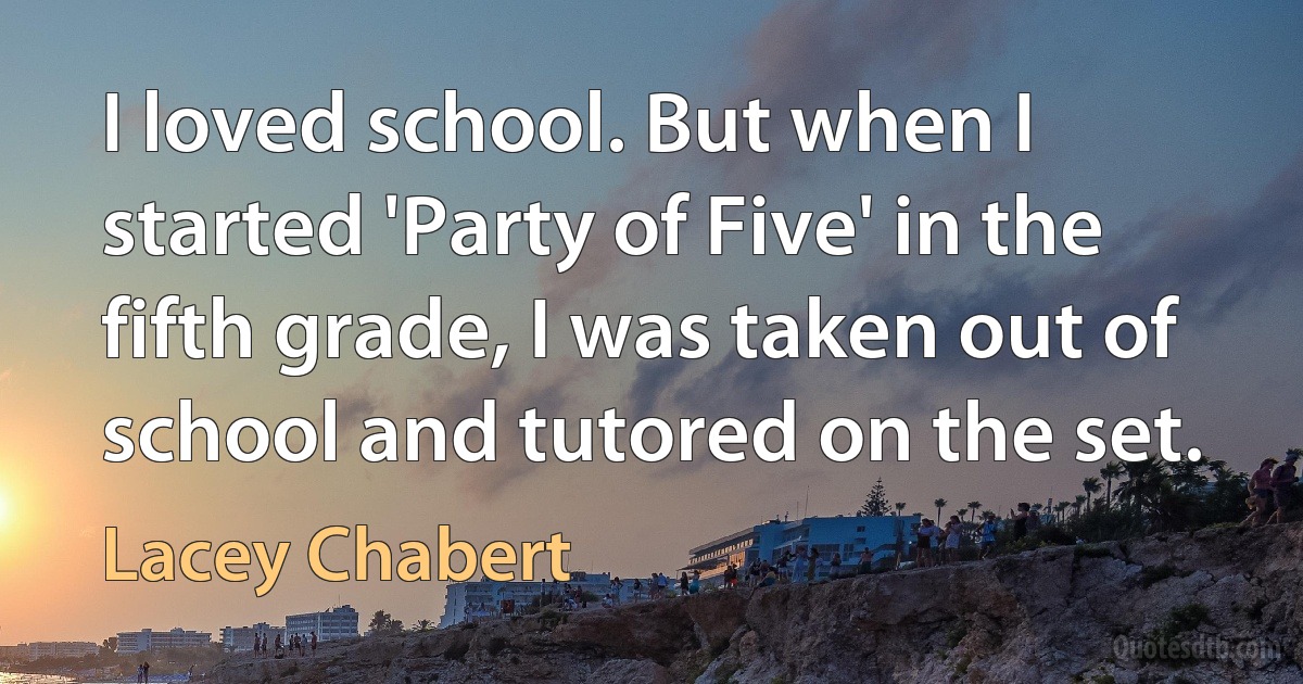 I loved school. But when I started 'Party of Five' in the fifth grade, I was taken out of school and tutored on the set. (Lacey Chabert)