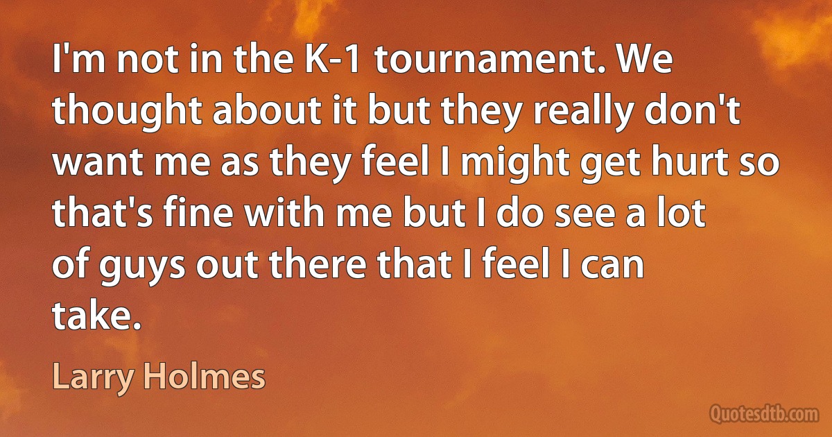 I'm not in the K-1 tournament. We thought about it but they really don't want me as they feel I might get hurt so that's fine with me but I do see a lot of guys out there that I feel I can take. (Larry Holmes)