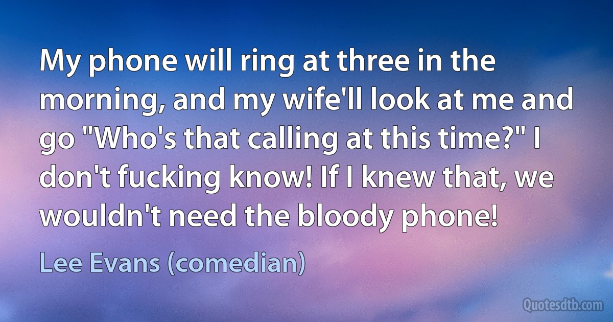 My phone will ring at three in the morning, and my wife'll look at me and go "Who's that calling at this time?" I don't fucking know! If I knew that, we wouldn't need the bloody phone! (Lee Evans (comedian))