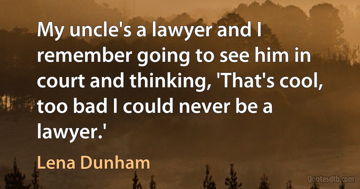 My uncle's a lawyer and I remember going to see him in court and thinking, 'That's cool, too bad I could never be a lawyer.' (Lena Dunham)