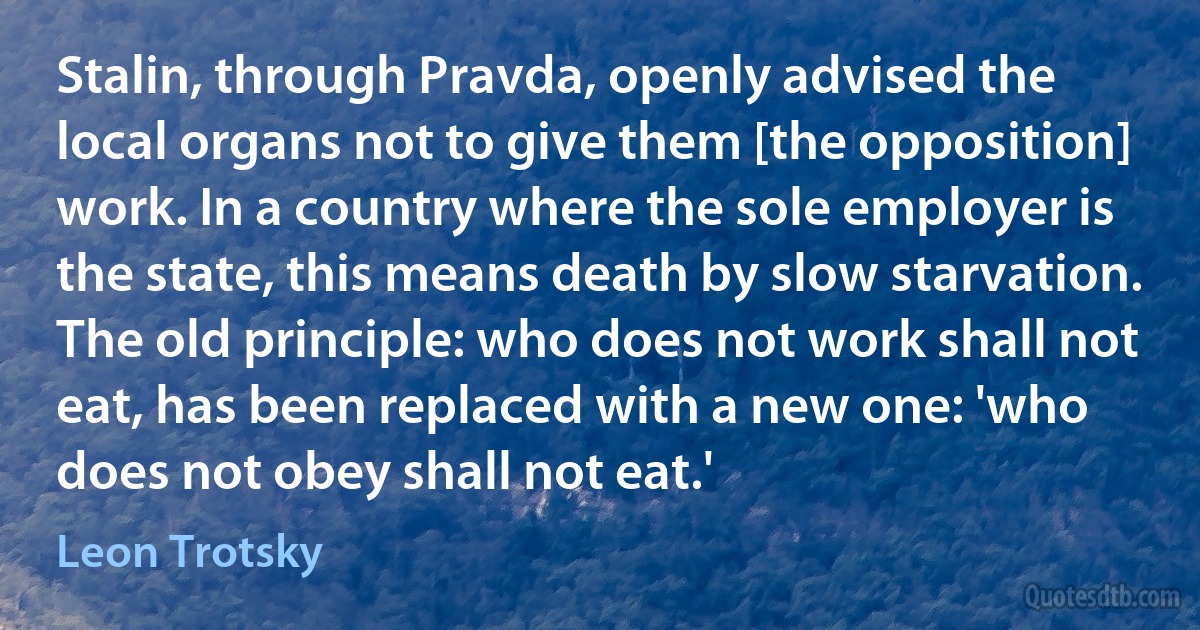 Stalin, through Pravda, openly advised the local organs not to give them [the opposition] work. In a country where the sole employer is the state, this means death by slow starvation. The old principle: who does not work shall not eat, has been replaced with a new one: 'who does not obey shall not eat.' (Leon Trotsky)