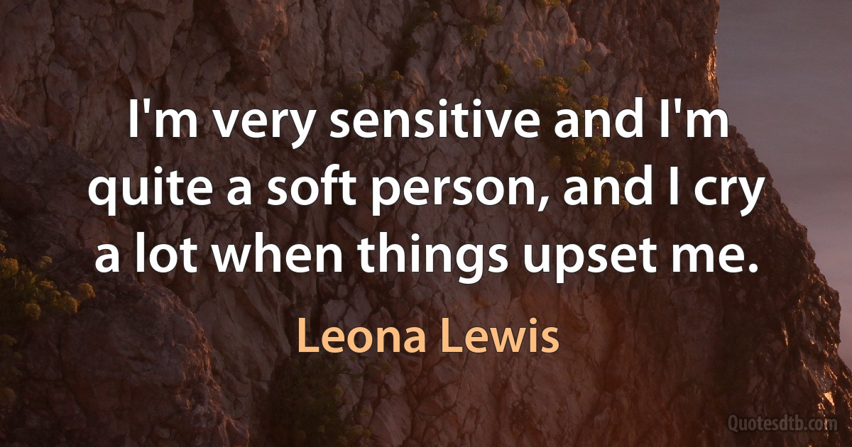 I'm very sensitive and I'm quite a soft person, and I cry a lot when things upset me. (Leona Lewis)