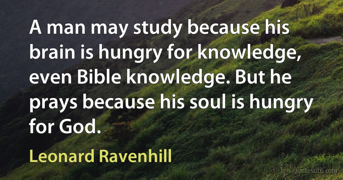 A man may study because his brain is hungry for knowledge, even Bible knowledge. But he prays because his soul is hungry for God. (Leonard Ravenhill)