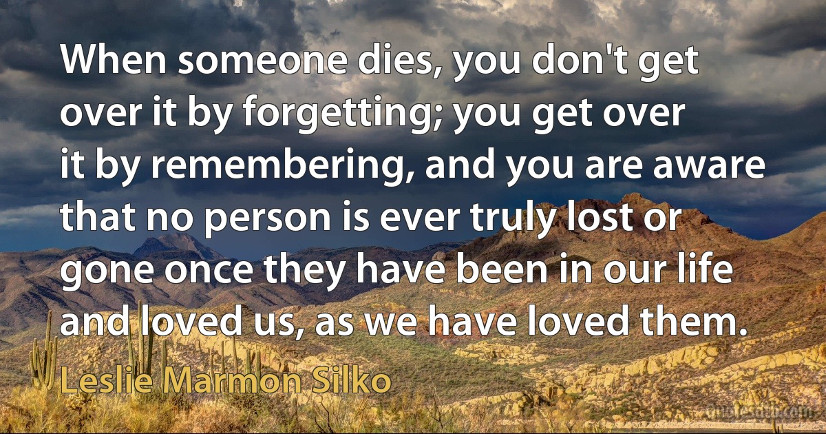 When someone dies, you don't get over it by forgetting; you get over it by remembering, and you are aware that no person is ever truly lost or gone once they have been in our life and loved us, as we have loved them. (Leslie Marmon Silko)