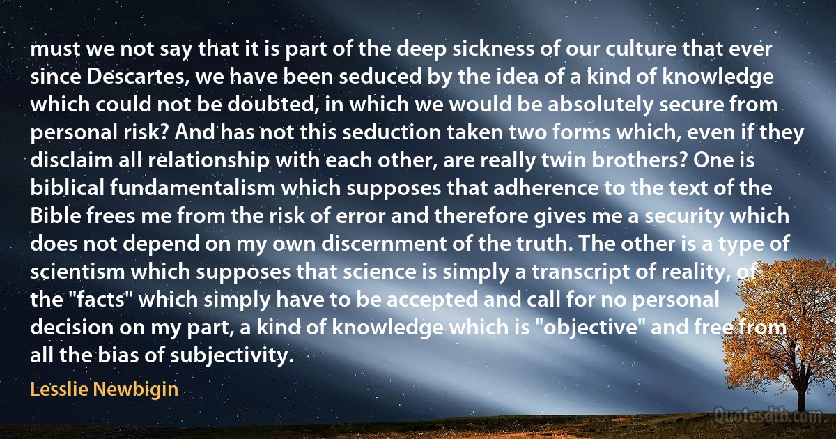 must we not say that it is part of the deep sickness of our culture that ever since Descartes, we have been seduced by the idea of a kind of knowledge which could not be doubted, in which we would be absolutely secure from personal risk? And has not this seduction taken two forms which, even if they disclaim all relationship with each other, are really twin brothers? One is biblical fundamentalism which supposes that adherence to the text of the Bible frees me from the risk of error and therefore gives me a security which does not depend on my own discernment of the truth. The other is a type of scientism which supposes that science is simply a transcript of reality, of the "facts" which simply have to be accepted and call for no personal decision on my part, a kind of knowledge which is "objective" and free from all the bias of subjectivity. (Lesslie Newbigin)