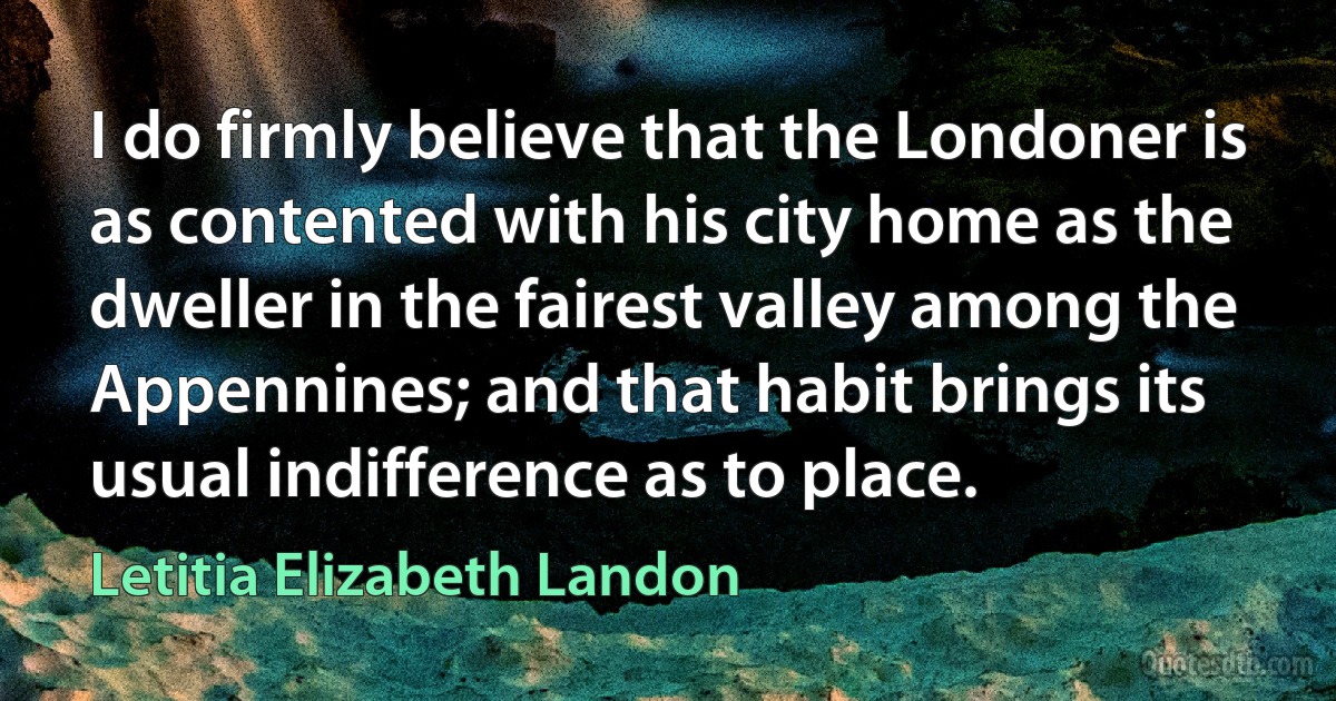 I do firmly believe that the Londoner is as contented with his city home as the dweller in the fairest valley among the Appennines; and that habit brings its usual indifference as to place. (Letitia Elizabeth Landon)