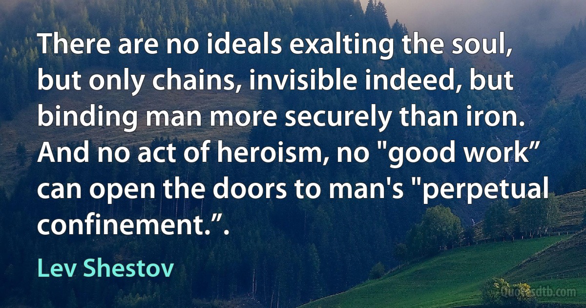 There are no ideals exalting the soul, but only chains, invisible indeed, but binding man more securely than iron. And no act of heroism, no "good work” can open the doors to man's "perpetual confinement.”. (Lev Shestov)