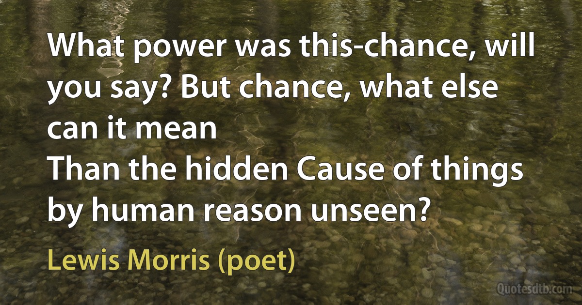 What power was this-chance, will you say? But chance, what else can it mean
Than the hidden Cause of things by human reason unseen? (Lewis Morris (poet))