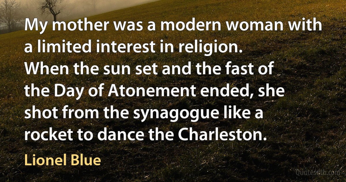 My mother was a modern woman with a limited interest in religion. When the sun set and the fast of the Day of Atonement ended, she shot from the synagogue like a rocket to dance the Charleston. (Lionel Blue)