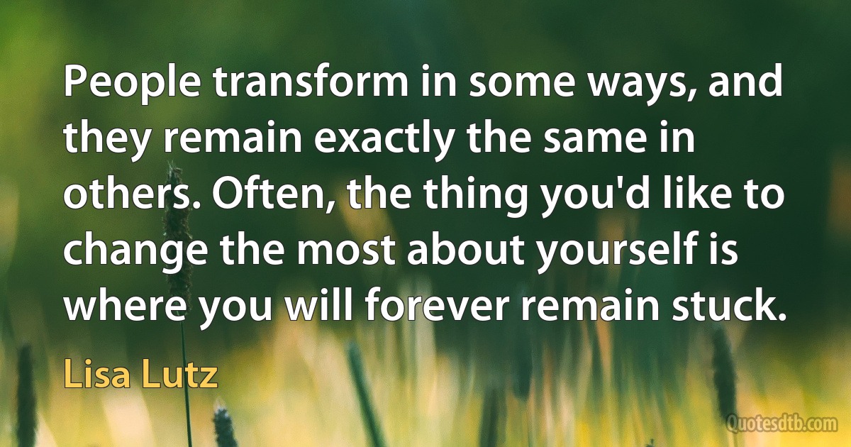 People transform in some ways, and they remain exactly the same in others. Often, the thing you'd like to change the most about yourself is where you will forever remain stuck. (Lisa Lutz)