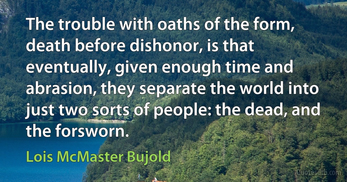 The trouble with oaths of the form, death before dishonor, is that eventually, given enough time and abrasion, they separate the world into just two sorts of people: the dead, and the forsworn. (Lois McMaster Bujold)