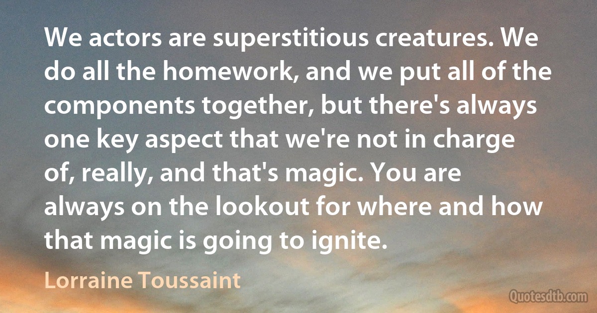 We actors are superstitious creatures. We do all the homework, and we put all of the components together, but there's always one key aspect that we're not in charge of, really, and that's magic. You are always on the lookout for where and how that magic is going to ignite. (Lorraine Toussaint)