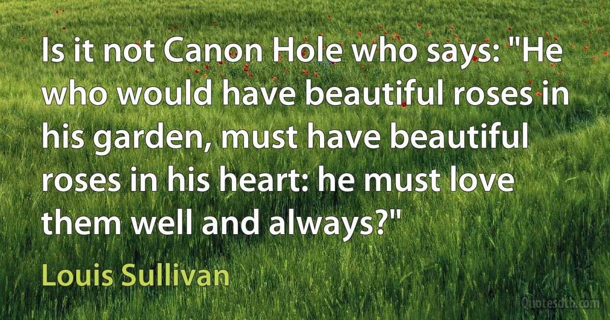 Is it not Canon Hole who says: "He who would have beautiful roses in his garden, must have beautiful roses in his heart: he must love them well and always?" (Louis Sullivan)