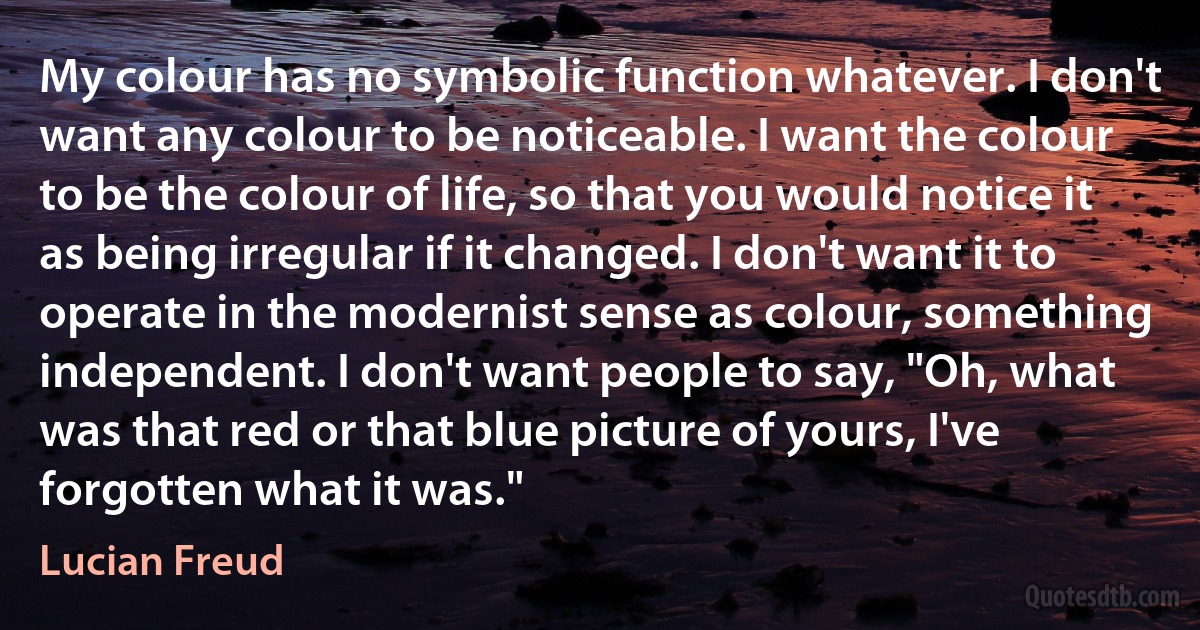 My colour has no symbolic function whatever. I don't want any colour to be noticeable. I want the colour to be the colour of life, so that you would notice it as being irregular if it changed. I don't want it to operate in the modernist sense as colour, something independent. I don't want people to say, "Oh, what was that red or that blue picture of yours, I've forgotten what it was." (Lucian Freud)