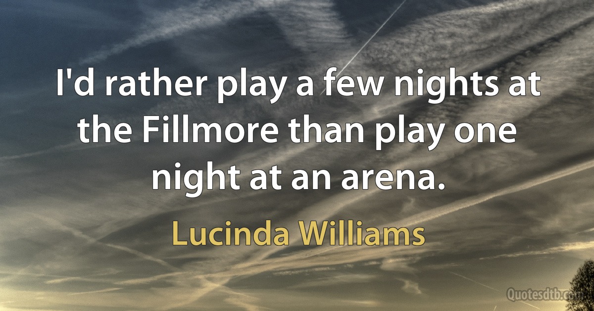 I'd rather play a few nights at the Fillmore than play one night at an arena. (Lucinda Williams)