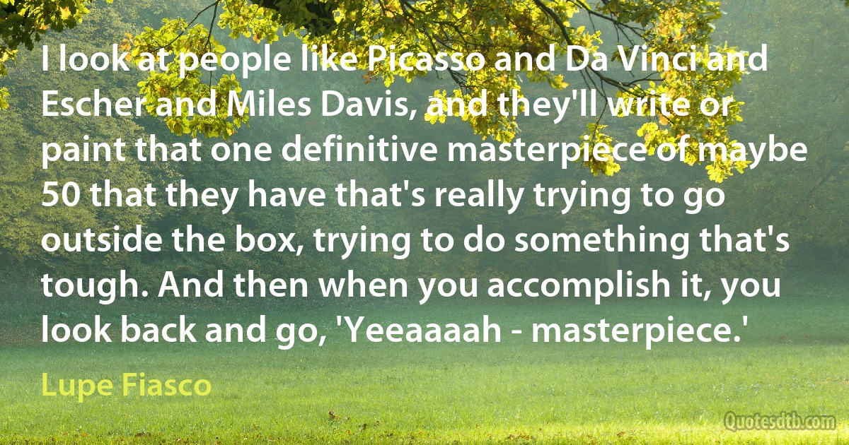 I look at people like Picasso and Da Vinci and Escher and Miles Davis, and they'll write or paint that one definitive masterpiece of maybe 50 that they have that's really trying to go outside the box, trying to do something that's tough. And then when you accomplish it, you look back and go, 'Yeeaaaah - masterpiece.' (Lupe Fiasco)