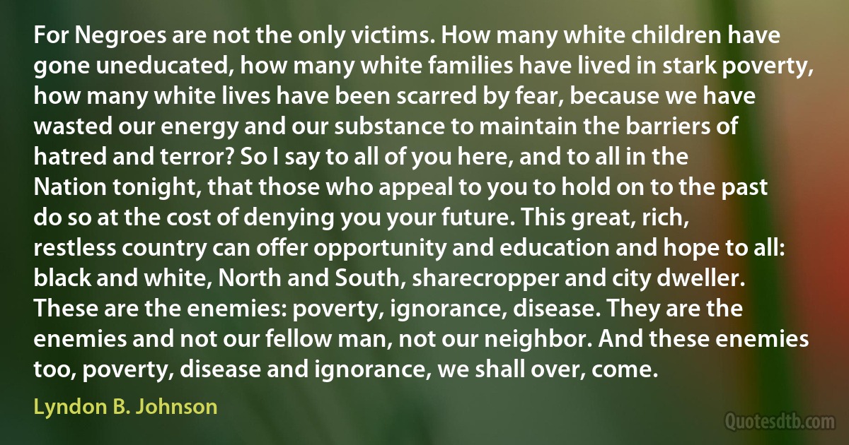 For Negroes are not the only victims. How many white children have gone uneducated, how many white families have lived in stark poverty, how many white lives have been scarred by fear, because we have wasted our energy and our substance to maintain the barriers of hatred and terror? So I say to all of you here, and to all in the Nation tonight, that those who appeal to you to hold on to the past do so at the cost of denying you your future. This great, rich, restless country can offer opportunity and education and hope to all: black and white, North and South, sharecropper and city dweller. These are the enemies: poverty, ignorance, disease. They are the enemies and not our fellow man, not our neighbor. And these enemies too, poverty, disease and ignorance, we shall over, come. (Lyndon B. Johnson)