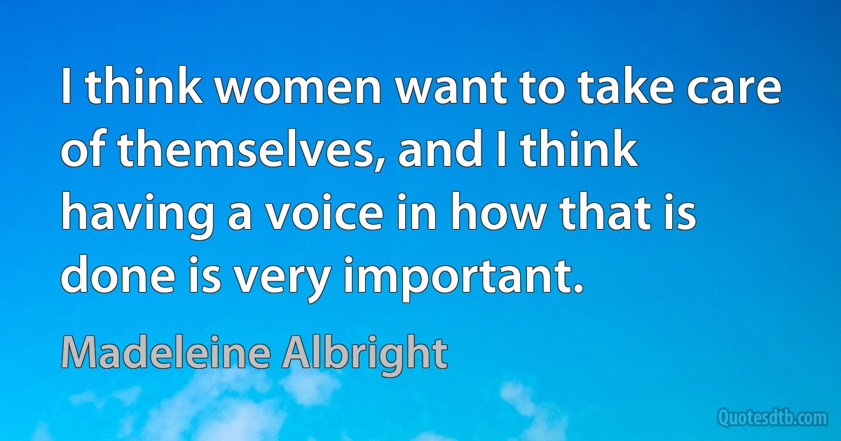 I think women want to take care of themselves, and I think having a voice in how that is done is very important. (Madeleine Albright)