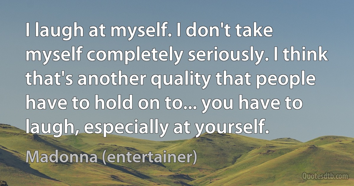 I laugh at myself. I don't take myself completely seriously. I think that's another quality that people have to hold on to... you have to laugh, especially at yourself. (Madonna (entertainer))