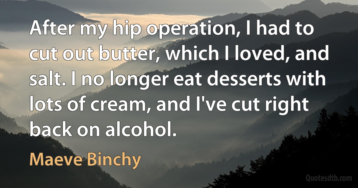 After my hip operation, I had to cut out butter, which I loved, and salt. I no longer eat desserts with lots of cream, and I've cut right back on alcohol. (Maeve Binchy)