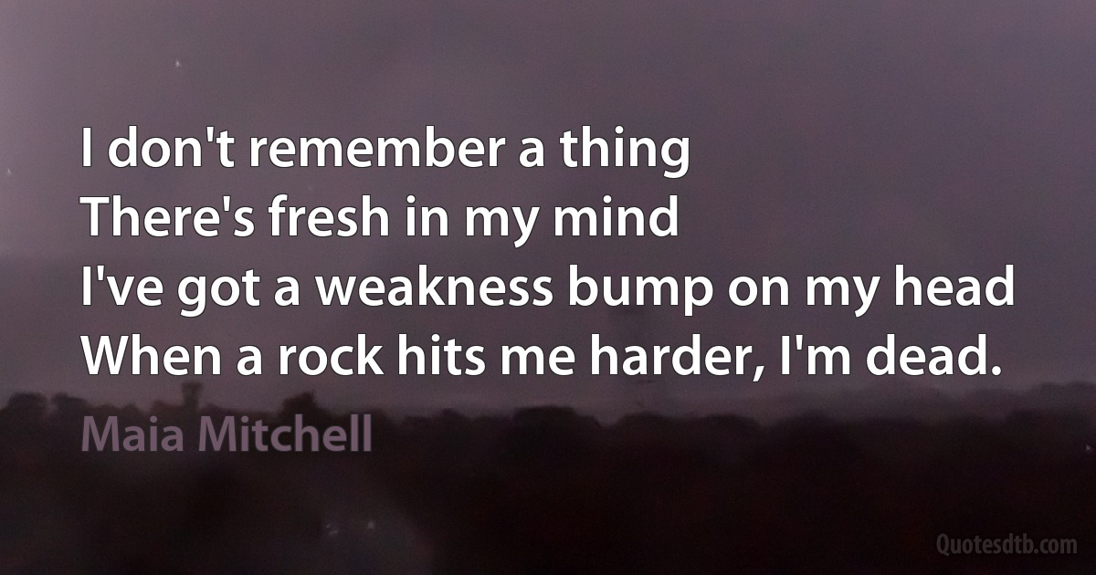 I don't remember a thing
There's fresh in my mind
I've got a weakness bump on my head
When a rock hits me harder, I'm dead. (Maia Mitchell)