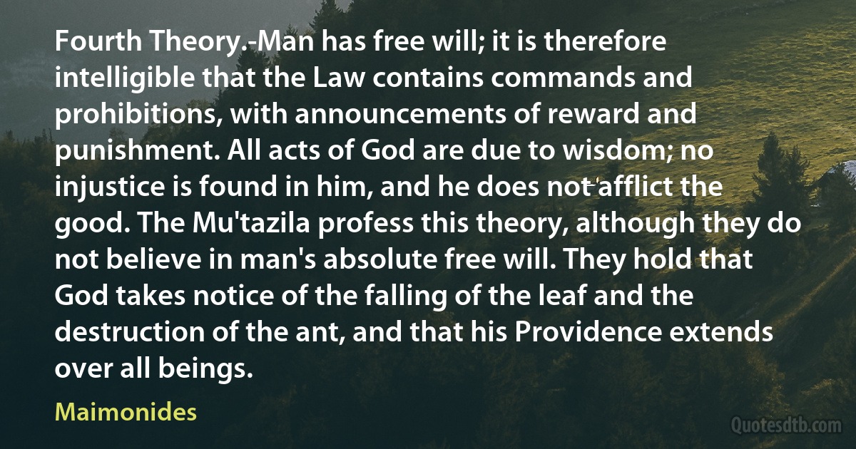 Fourth Theory.-Man has free will; it is therefore intelligible that the Law contains commands and prohibitions, with announcements of reward and punishment. All acts of God are due to wisdom; no injustice is found in him, and he does not afflict the good. The Mu'tazila profess this theory, although they do not believe in man's absolute free will. They hold that God takes notice of the falling of the leaf and the destruction of the ant, and that his Providence extends over all beings. (Maimonides)