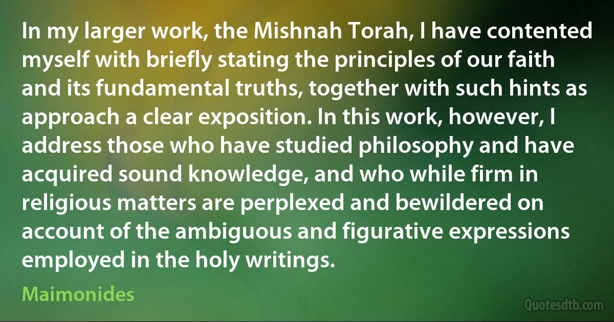 In my larger work, the Mishnah Torah, I have contented myself with briefly stating the principles of our faith and its fundamental truths, together with such hints as approach a clear exposition. In this work, however, I address those who have studied philosophy and have acquired sound knowledge, and who while firm in religious matters are perplexed and bewildered on account of the ambiguous and figurative expressions employed in the holy writings. (Maimonides)