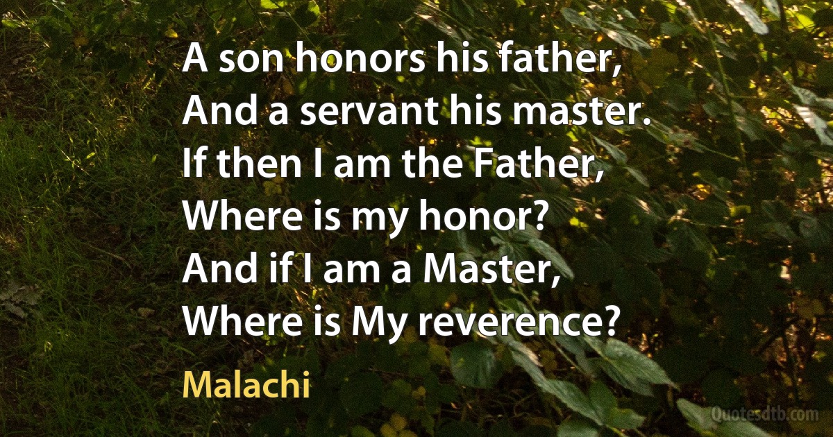 A son honors his father,
And a servant his master.
If then I am the Father,
Where is my honor?
And if I am a Master,
Where is My reverence? (Malachi)