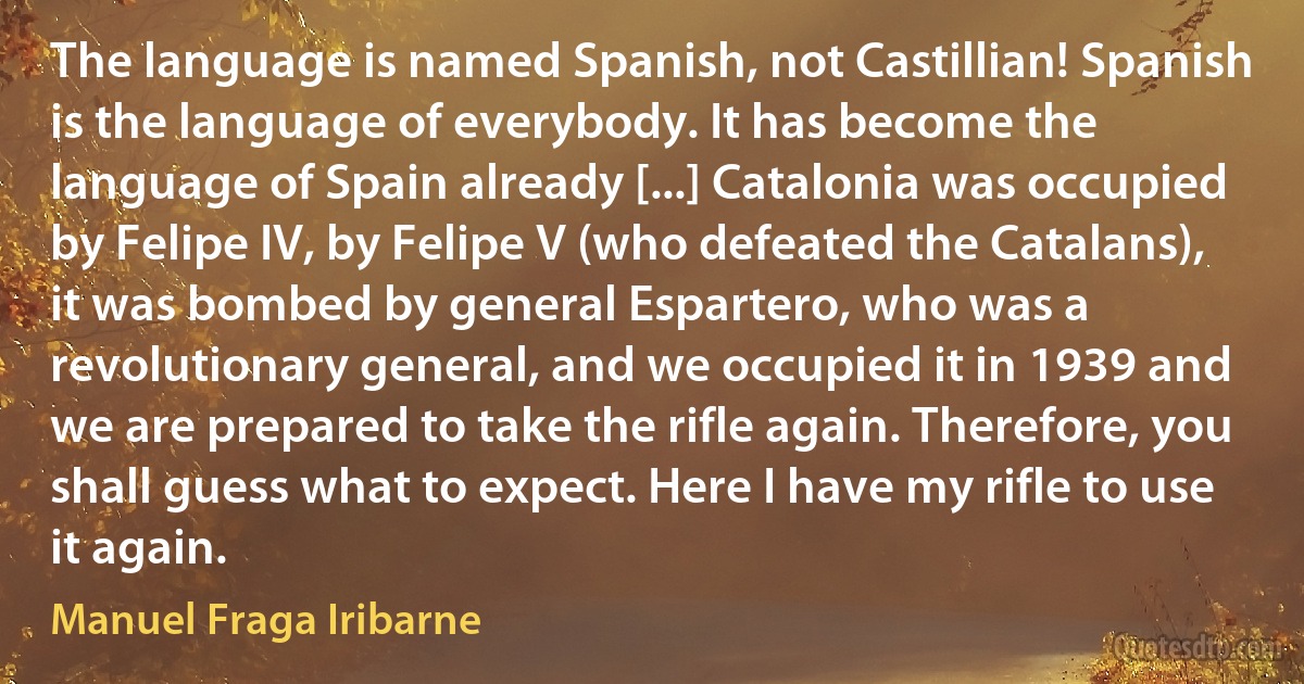 The language is named Spanish, not Castillian! Spanish is the language of everybody. It has become the language of Spain already [...] Catalonia was occupied by Felipe IV, by Felipe V (who defeated the Catalans), it was bombed by general Espartero, who was a revolutionary general, and we occupied it in 1939 and we are prepared to take the rifle again. Therefore, you shall guess what to expect. Here I have my rifle to use it again. (Manuel Fraga Iribarne)