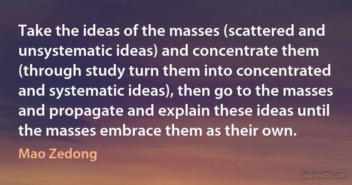 Take the ideas of the masses (scattered and unsystematic ideas) and concentrate them (through study turn them into concentrated and systematic ideas), then go to the masses and propagate and explain these ideas until the masses embrace them as their own. (Mao Zedong)