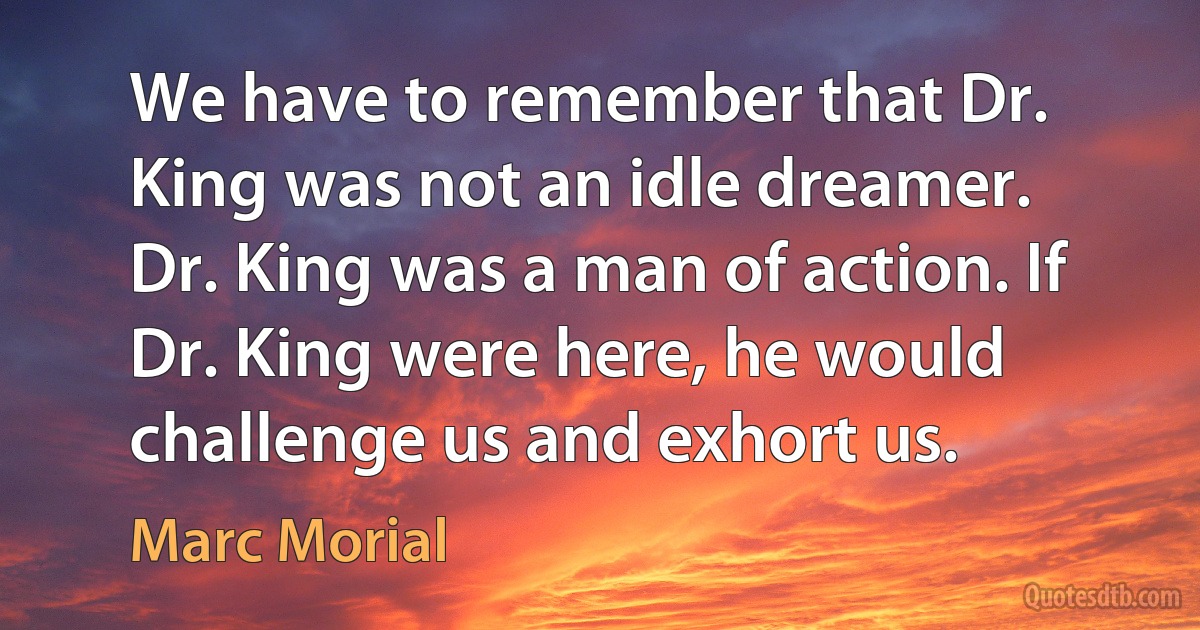 We have to remember that Dr. King was not an idle dreamer. Dr. King was a man of action. If Dr. King were here, he would challenge us and exhort us. (Marc Morial)