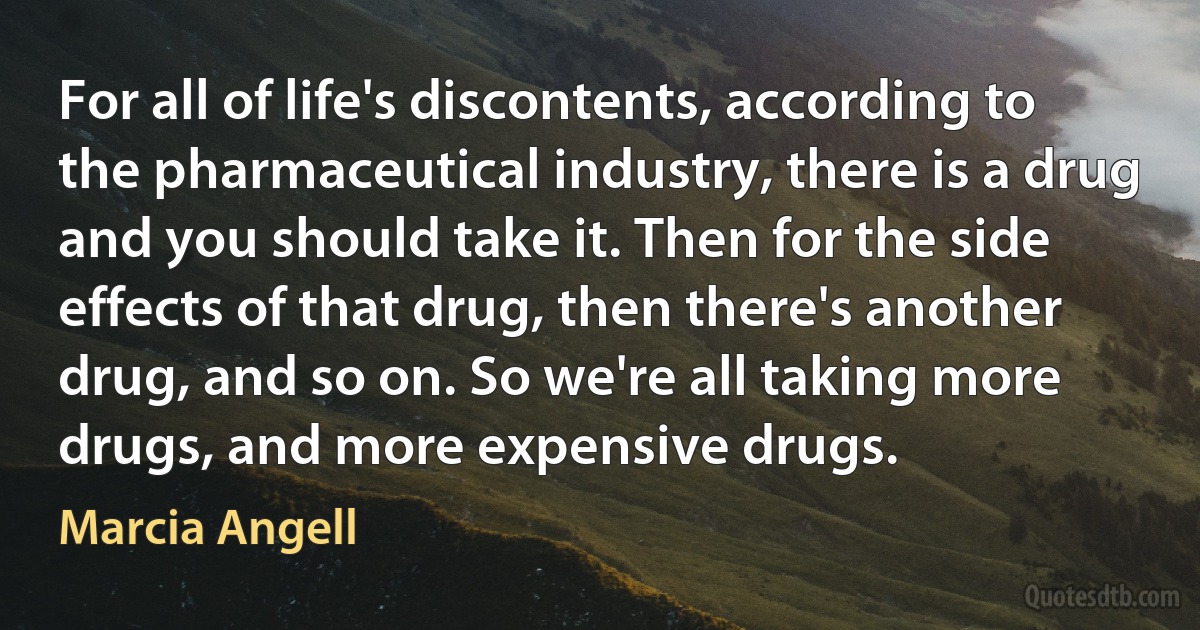 For all of life's discontents, according to the pharmaceutical industry, there is a drug and you should take it. Then for the side effects of that drug, then there's another drug, and so on. So we're all taking more drugs, and more expensive drugs. (Marcia Angell)