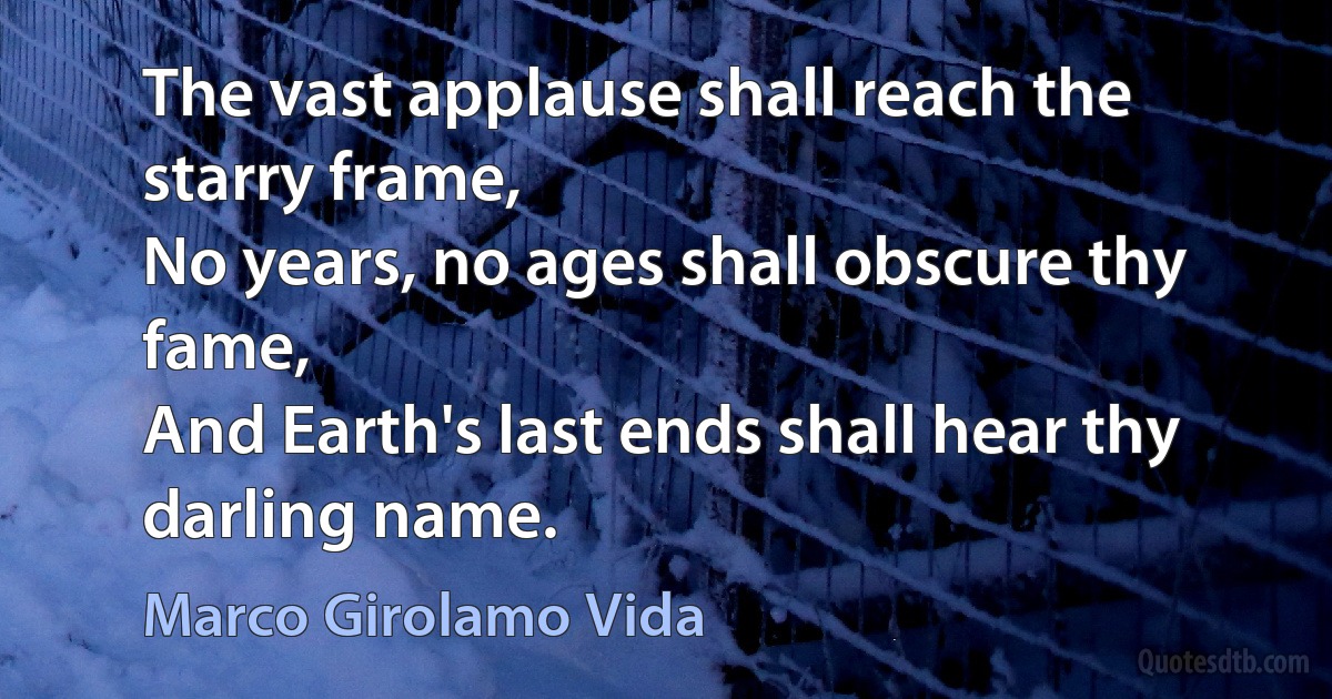 The vast applause shall reach the starry frame,
No years, no ages shall obscure thy fame,
And Earth's last ends shall hear thy darling name. (Marco Girolamo Vida)