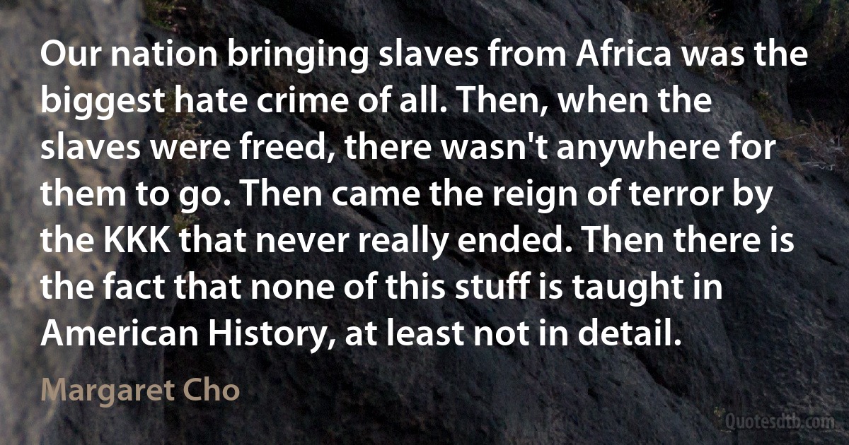 Our nation bringing slaves from Africa was the biggest hate crime of all. Then, when the slaves were freed, there wasn't anywhere for them to go. Then came the reign of terror by the KKK that never really ended. Then there is the fact that none of this stuff is taught in American History, at least not in detail. (Margaret Cho)