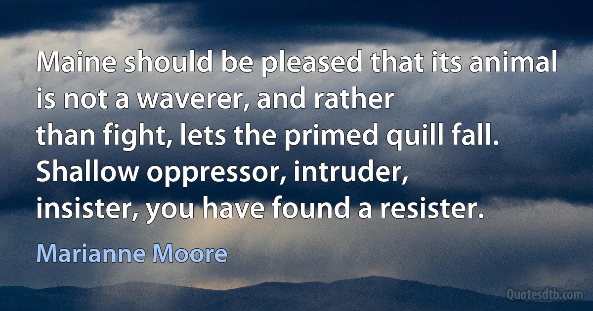 Maine should be pleased that its animal
is not a waverer, and rather
than fight, lets the primed quill fall.
Shallow oppressor, intruder,
insister, you have found a resister. (Marianne Moore)