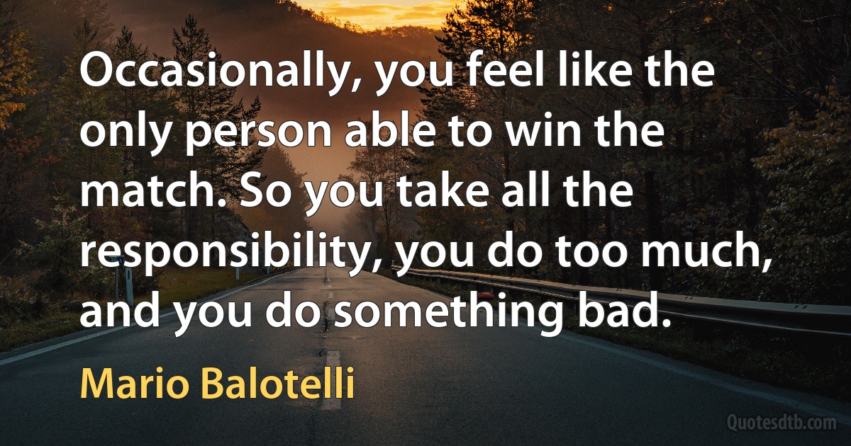 Occasionally, you feel like the only person able to win the match. So you take all the responsibility, you do too much, and you do something bad. (Mario Balotelli)