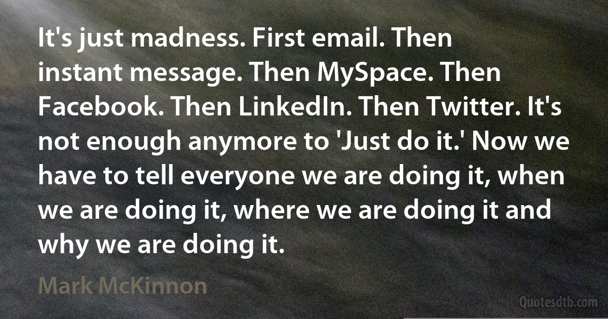 It's just madness. First email. Then instant message. Then MySpace. Then Facebook. Then LinkedIn. Then Twitter. It's not enough anymore to 'Just do it.' Now we have to tell everyone we are doing it, when we are doing it, where we are doing it and why we are doing it. (Mark McKinnon)