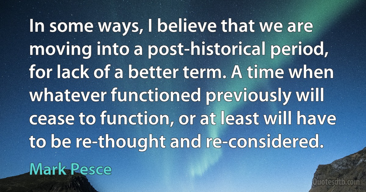 In some ways, I believe that we are moving into a post-historical period, for lack of a better term. A time when whatever functioned previously will cease to function, or at least will have to be re-thought and re-considered. (Mark Pesce)