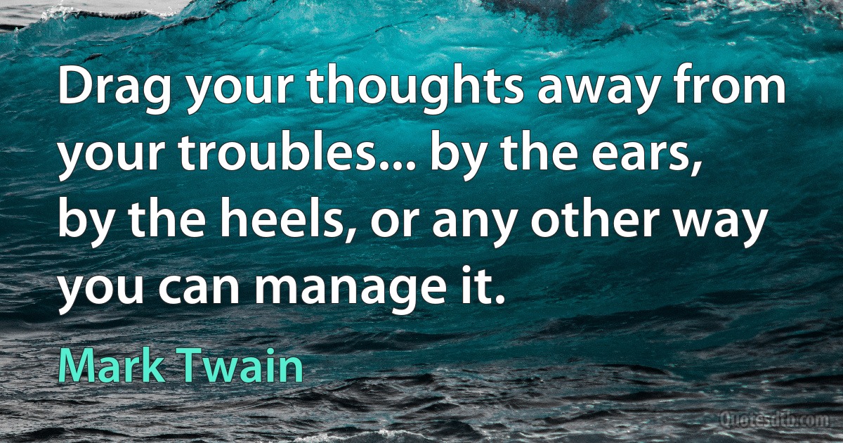 Drag your thoughts away from your troubles... by the ears, by the heels, or any other way you can manage it. (Mark Twain)