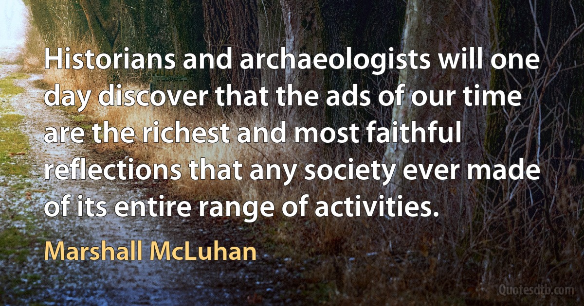 Historians and archaeologists will one day discover that the ads of our time are the richest and most faithful reflections that any society ever made of its entire range of activities. (Marshall McLuhan)