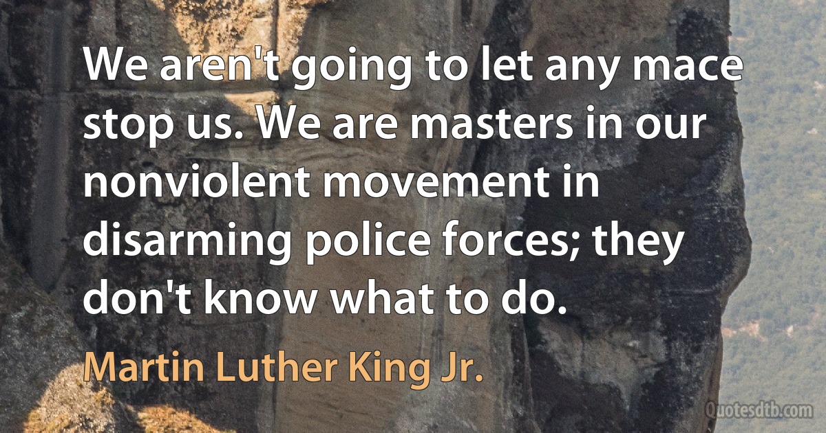 We aren't going to let any mace stop us. We are masters in our nonviolent movement in disarming police forces; they don't know what to do. (Martin Luther King Jr.)