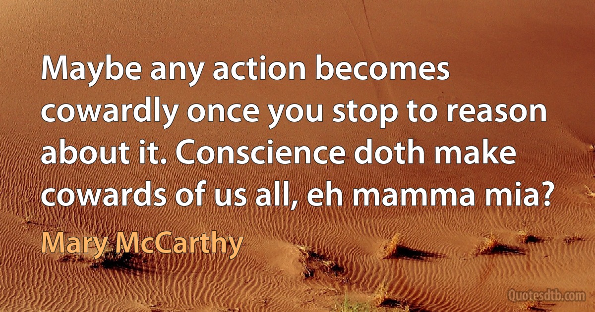 Maybe any action becomes cowardly once you stop to reason about it. Conscience doth make cowards of us all, eh mamma mia? (Mary McCarthy)