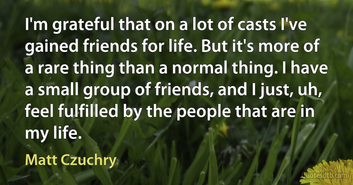 I'm grateful that on a lot of casts I've gained friends for life. But it's more of a rare thing than a normal thing. I have a small group of friends, and I just, uh, feel fulfilled by the people that are in my life. (Matt Czuchry)