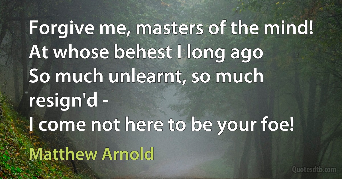 Forgive me, masters of the mind!
At whose behest I long ago
So much unlearnt, so much resign'd -
I come not here to be your foe! (Matthew Arnold)