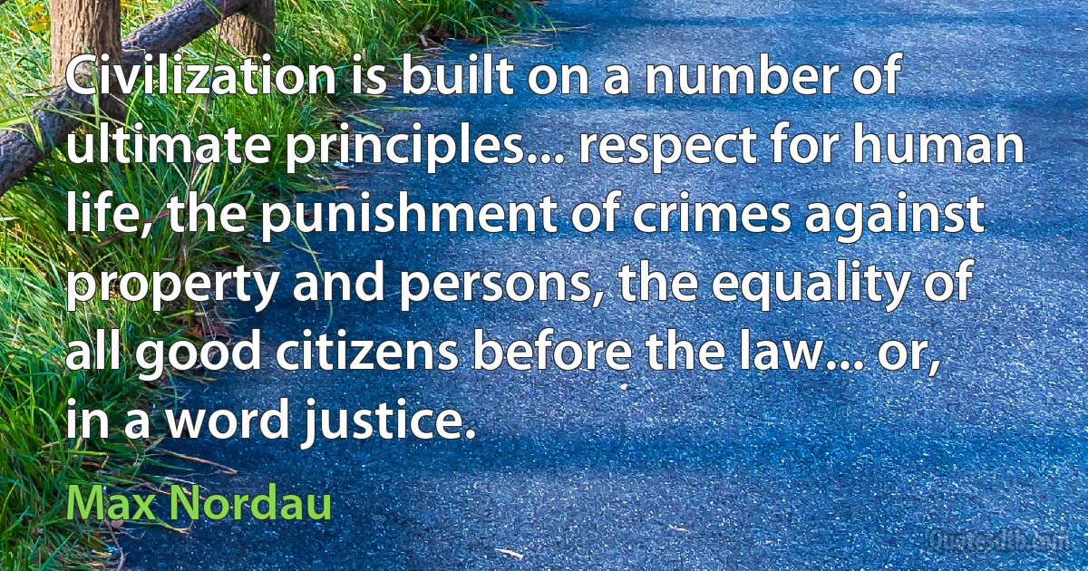 Civilization is built on a number of ultimate principles... respect for human life, the punishment of crimes against property and persons, the equality of all good citizens before the law... or, in a word justice. (Max Nordau)