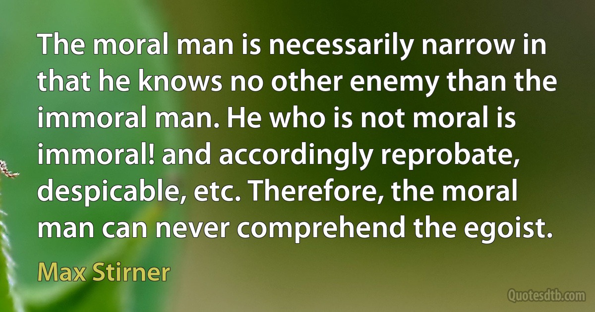 The moral man is necessarily narrow in that he knows no other enemy than the immoral man. He who is not moral is immoral! and accordingly reprobate, despicable, etc. Therefore, the moral man can never comprehend the egoist. (Max Stirner)