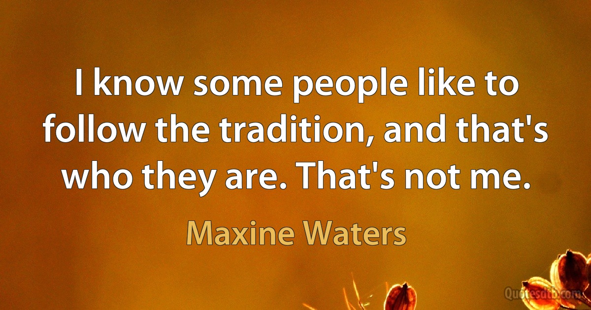 I know some people like to follow the tradition, and that's who they are. That's not me. (Maxine Waters)