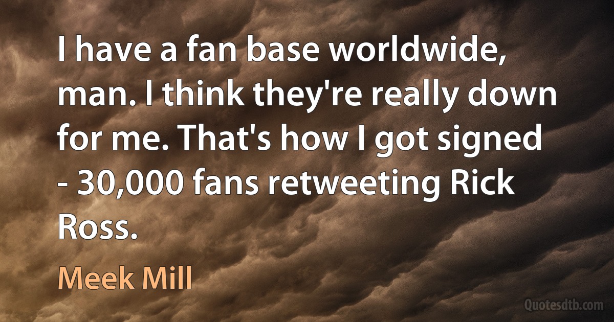 I have a fan base worldwide, man. I think they're really down for me. That's how I got signed - 30,000 fans retweeting Rick Ross. (Meek Mill)