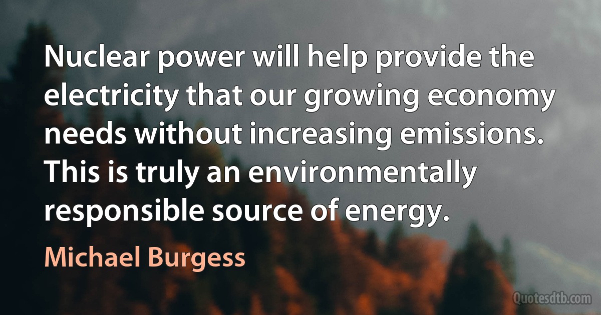 Nuclear power will help provide the electricity that our growing economy needs without increasing emissions. This is truly an environmentally responsible source of energy. (Michael Burgess)