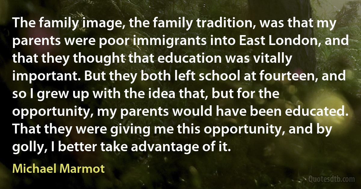 The family image, the family tradition, was that my parents were poor immigrants into East London, and that they thought that education was vitally important. But they both left school at fourteen, and so I grew up with the idea that, but for the opportunity, my parents would have been educated. That they were giving me this opportunity, and by golly, I better take advantage of it. (Michael Marmot)